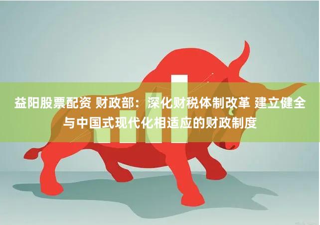 益阳股票配资 财政部：深化财税体制改革 建立健全与中国式现代化相适应的财政制度