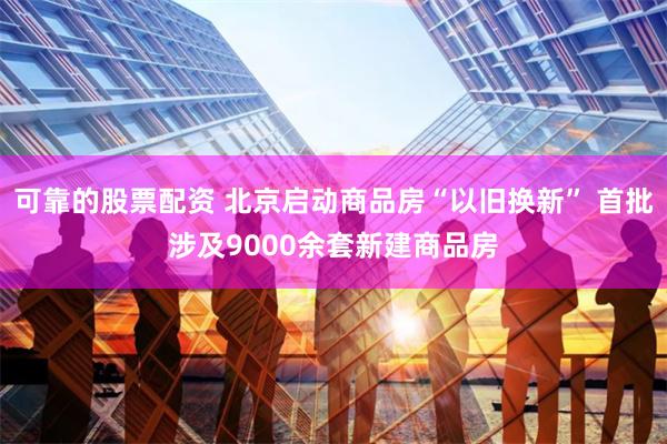 可靠的股票配资 北京启动商品房“以旧换新” 首批涉及9000余套新建商品房