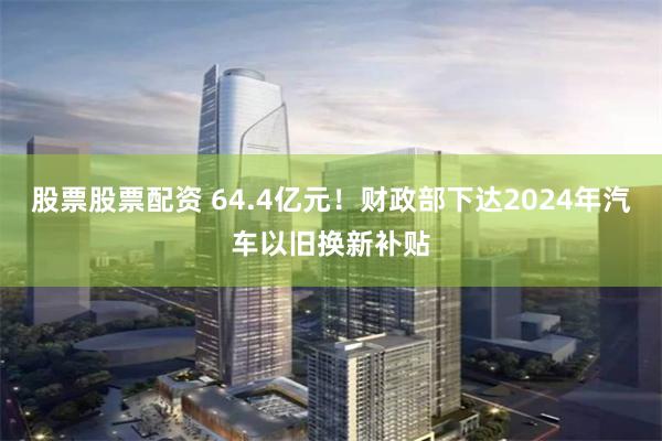 股票股票配资 64.4亿元！财政部下达2024年汽车以旧换新补贴