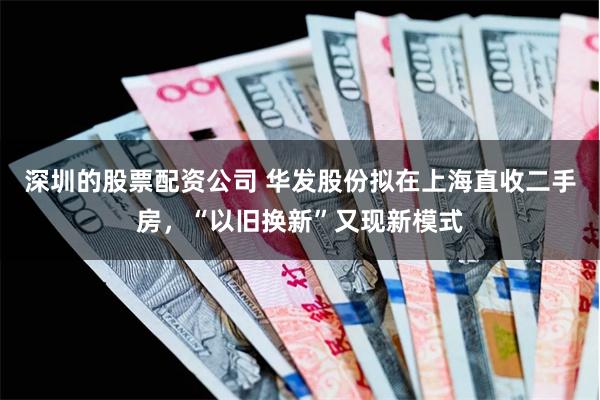 深圳的股票配资公司 华发股份拟在上海直收二手房，“以旧换新”又现新模式