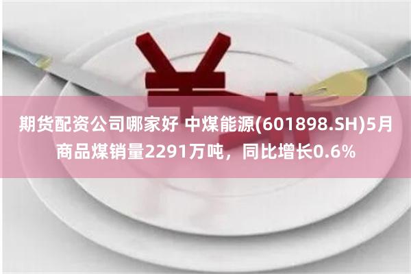 期货配资公司哪家好 中煤能源(601898.SH)5月商品煤销量2291万吨，同比增长0.6%