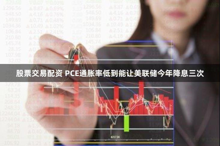 股票交易配资 PCE通胀率低到能让美联储今年降息三次