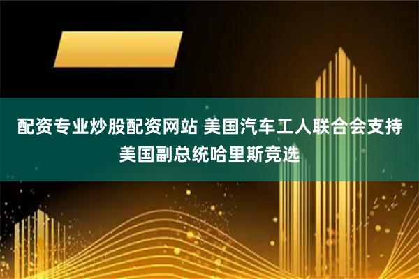 配资专业炒股配资网站 美国汽车工人联合会支持美国副总统哈里斯竞选