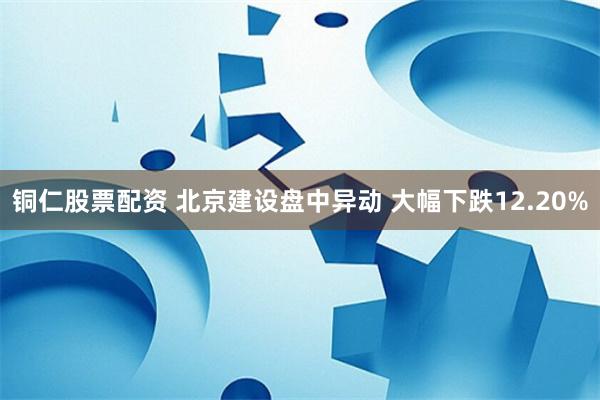 铜仁股票配资 北京建设盘中异动 大幅下跌12.20%