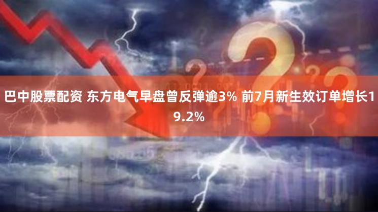 巴中股票配资 东方电气早盘曾反弹逾3% 前7月新生效订单增长19.2%