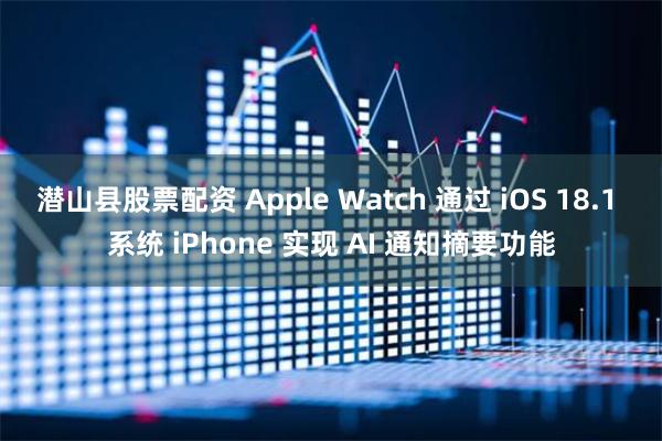 潜山县股票配资 Apple Watch 通过 iOS 18.1 系统 iPhone 实现 AI 通知摘要功能