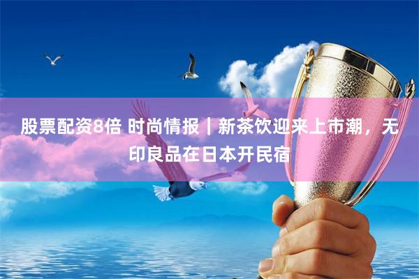 股票配资8倍 时尚情报｜新茶饮迎来上市潮，无印良品在日本开民宿