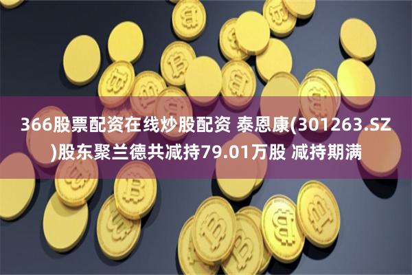 366股票配资在线炒股配资 泰恩康(301263.SZ)股东聚兰德共减持79.01万股 减持期满