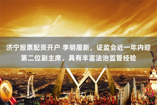 济宁股票配资开户 李明履新，证监会近一年内迎第二位副主席，具有丰富法治监管经验