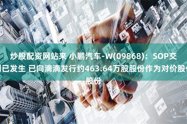 炒股配资网站来 小鹏汽车-W(09868)：SOP交割已发生 已向滴滴发行约463.64万股股份作为对价股份