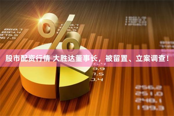 股市配资行情 大胜达董事长，被留置、立案调查！