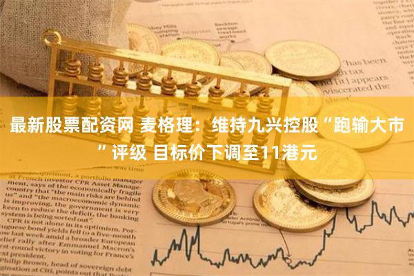 最新股票配资网 麦格理：维持九兴控股“跑输大市”评级 目标价下调至11港元