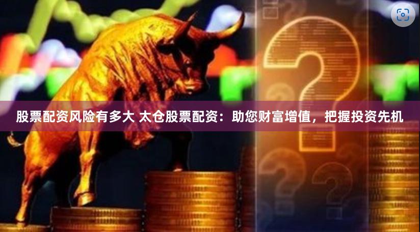股票配资风险有多大 太仓股票配资：助您财富增值，把握投资先机