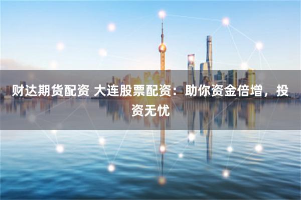 财达期货配资 大连股票配资：助你资金倍增，投资无忧