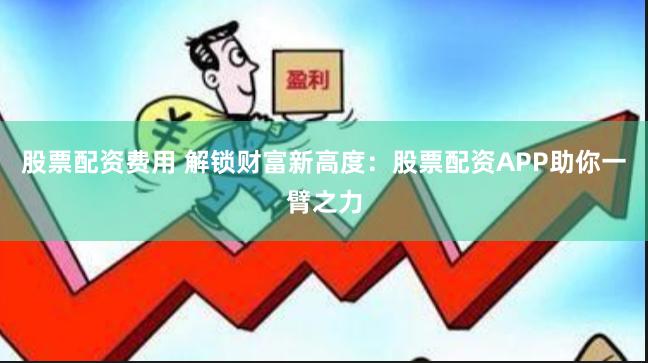 股票配资费用 解锁财富新高度：股票配资APP助你一臂之力