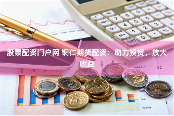 股票配资门户网 铜仁期货配资：助力投资，放大收益