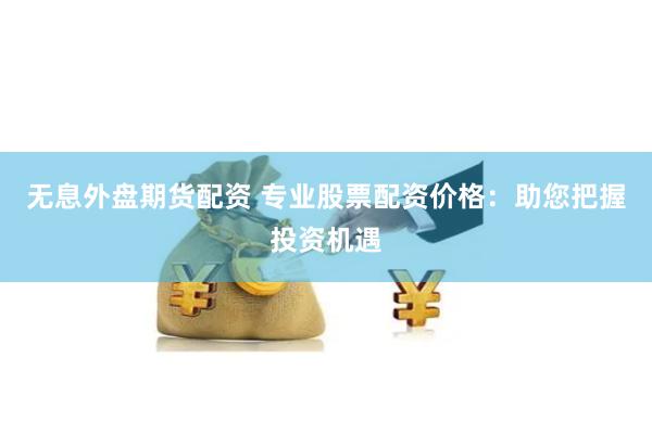 无息外盘期货配资 专业股票配资价格：助您把握投资机遇