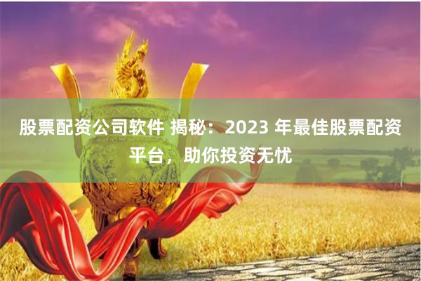 股票配资公司软件 揭秘：2023 年最佳股票配资平台，助你投资无忧