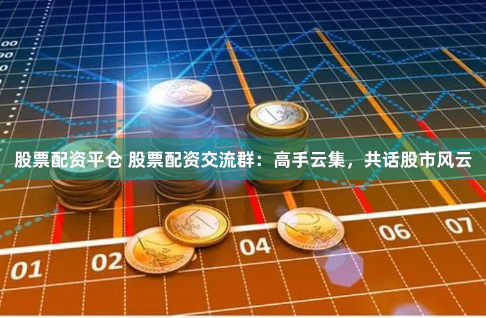 股票配资平仓 股票配资交流群：高手云集，共话股市风云