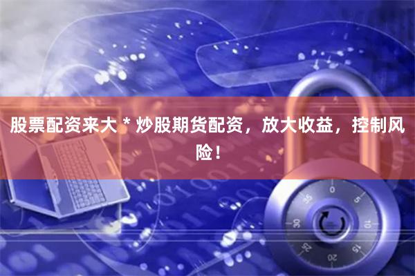 股票配资来大 * 炒股期货配资，放大收益，控制风险！